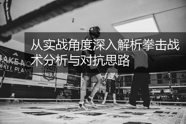 从实战角度深入解析拳击战术分析与对抗思路