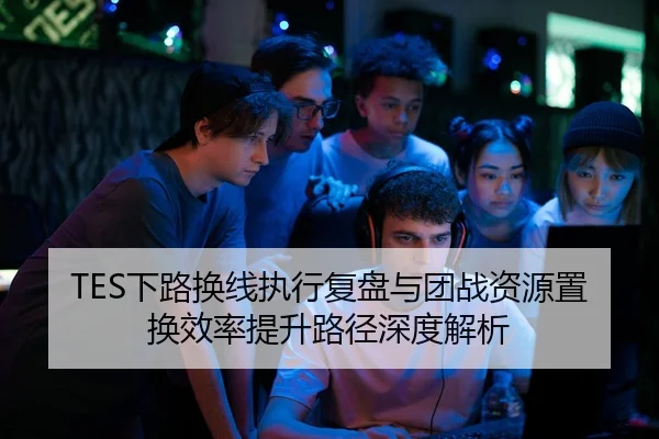 TES下路换线执行复盘与团战资源置换效率提升路径深度解析